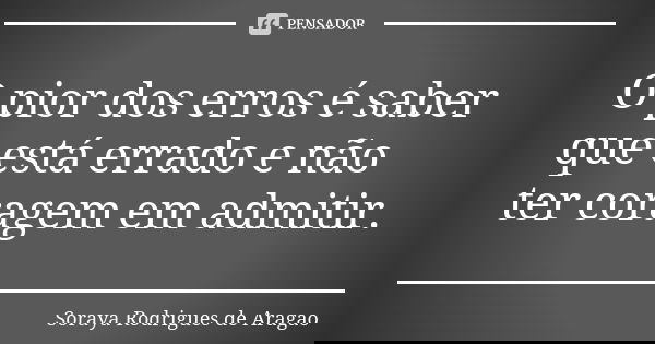 O pior dos erros é saber que está errado e não ter coragem em admitir.... Frase de Soraya Rodrigues de Aragao.