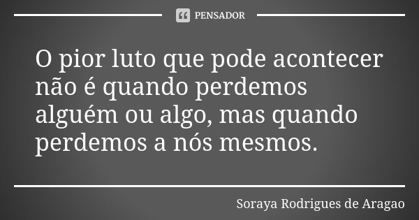 O pior luto que pode acontecer não é quando perdemos alguém ou algo, mas quando perdemos a nós mesmos.... Frase de Soraya Rodrigues de Aragao.
