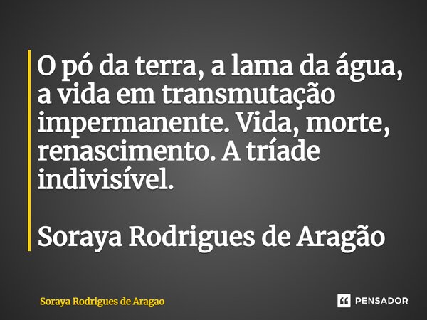 ⁠O pó da terra, a lama da água, a vida em transmutação impermanente. Vida, morte, renascimento. A tríade indivisível. Soraya Rodrigues de Aragão... Frase de Soraya Rodrigues de Aragao.