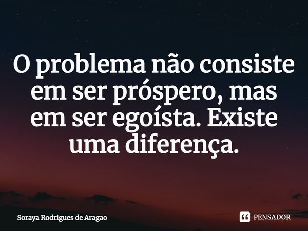 ⁠O problema não consiste em ser próspero, mas em ser egoísta. Existe uma diferença.... Frase de Soraya Rodrigues de Aragao.