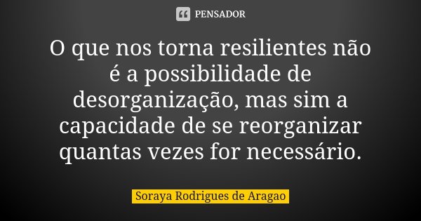 O que nos torna resilientes não é a possibilidade de desorganização, mas sim a capacidade de se reorganizar quantas vezes for necessário.... Frase de Soraya Rodrigues de Aragao.