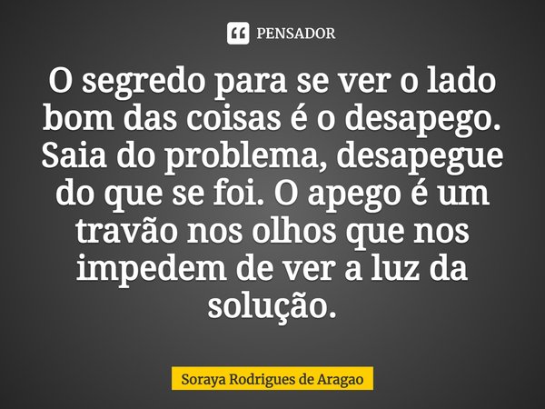 ⁠O segredo para se ver o lado bom das coisas é o desapego. Saia do problema, desapegue do que se foi. O apego é um travão nos olhos que nos impedem de ver a luz... Frase de Soraya Rodrigues de Aragao.
