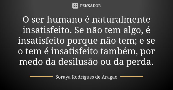 O ser humano é naturalmente insatisfeito. Se não tem algo, é insatisfeito porque não tem; e se o tem é insatisfeito também, por medo da desilusão ou da perda.... Frase de Soraya Rodrigues de Aragao.