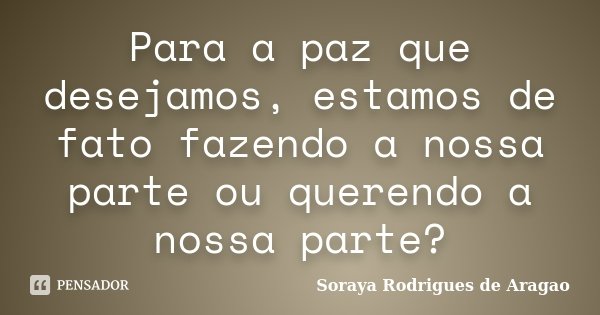 Para a paz que desejamos, estamos de fato fazendo a nossa parte ou querendo a nossa parte?... Frase de Soraya Rodrigues de Aragao.