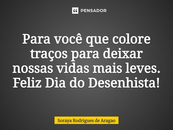 ⁠Para você que colore traços para deixar nossas vidas mais leves. Feliz Dia do Desenhista!... Frase de Soraya Rodrigues de Aragao.