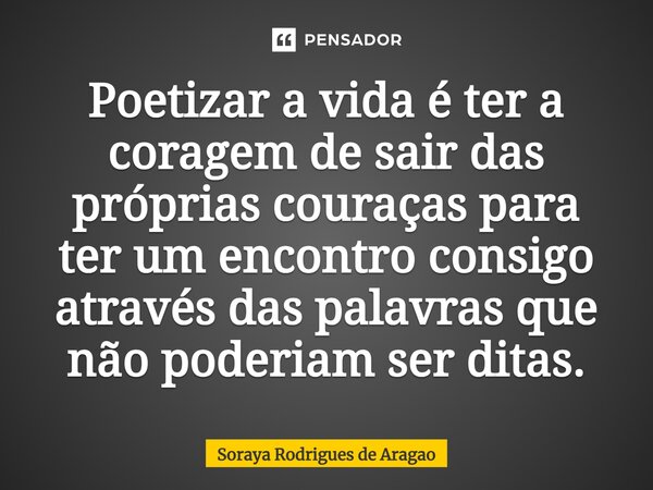 ⁠Poetizar a vida é ter a coragem de sair das próprias couraças para ter um encontro consigo através das palavras que não poderiam ser ditas.... Frase de Soraya Rodrigues de Aragao.
