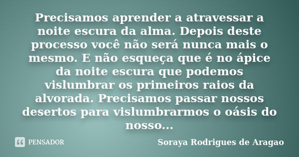 Precisamos aprender a atravessar a noite escura da alma. Depois deste processo você não será nunca mais o mesmo. E não esqueça que é no ápice da noite escura qu... Frase de Soraya Rodrigues de Aragao.