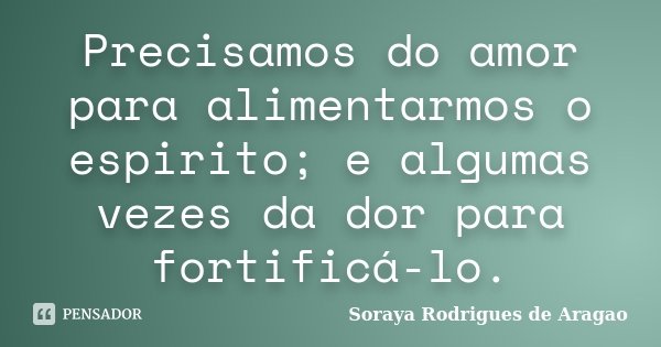 Precisamos do amor para alimentarmos o espirito; e algumas vezes da dor para fortificá-lo.... Frase de Soraya Rodrigues de Aragao.