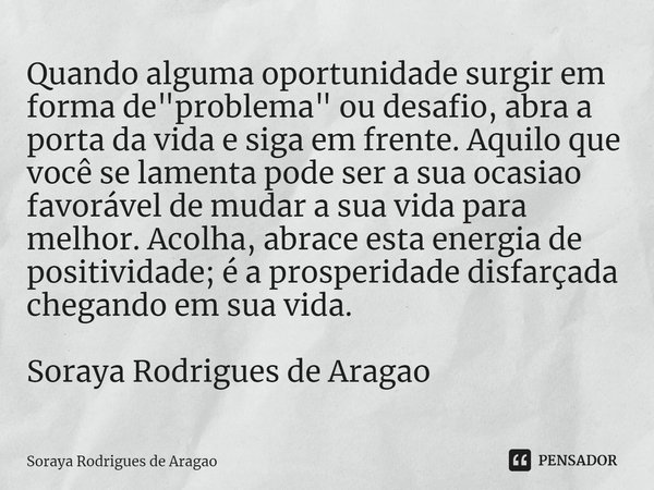 ⁠Quando alguma oportunidade surgir em forma de "problema" ou desafio, abra a porta da vida e siga em frente. Aquilo que você se lamenta pode ser a sua... Frase de Soraya Rodrigues de Aragao.