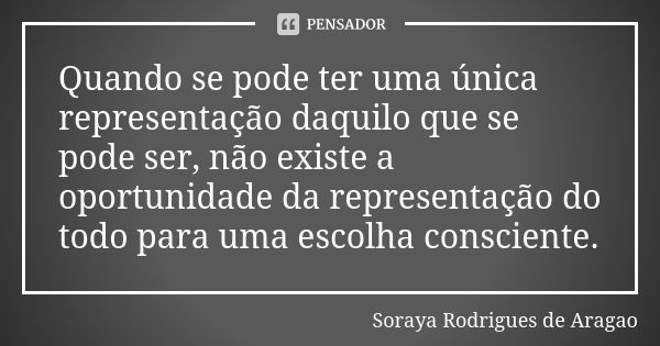 Quando se pode ter uma única representação daquilo que se pode ser, não existe a oportunidade da representação do todo para uma escolha consciente.... Frase de Soraya Rodrigues de Aragao.