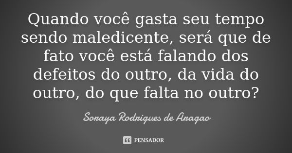 Quando você gasta seu tempo sendo maledicente, será que de fato você está falando dos defeitos do outro, da vida do outro, do que falta no outro?... Frase de Soraya Rodrigues de Aragao.