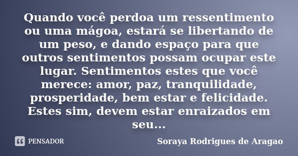 Quando você perdoa um ressentimento ou uma mágoa, estará se libertando de um peso, e dando espaço para que outros sentimentos possam ocupar este lugar. Sentimen... Frase de Soraya Rodrigues de Aragao.