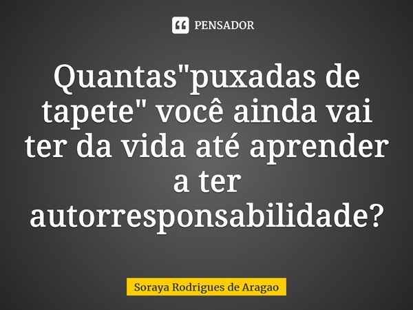 ⁠Quantas "puxadas de tapete" você ainda vai ter da vida até aprender a ter autorresponsabilidade?... Frase de Soraya Rodrigues de Aragao.