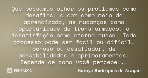Que possamos olhar os problemas como desafios, a dor como meio de aprendizado, as mudanças como oportunidade de transformação, a insatisfação como eterna busca.... Frase de Soraya Rodrigues de Aragao.