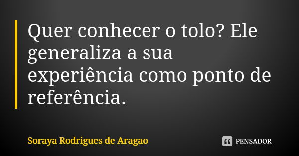 Quer conhecer o tolo? Ele generaliza a sua experiência como ponto de referência.... Frase de Soraya Rodrigues de Aragao.