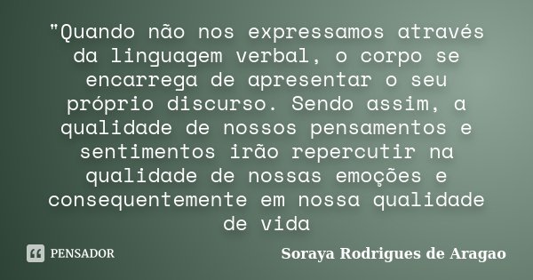 "Quando não nos expressamos através da linguagem verbal, o corpo se encarrega de apresentar o seu próprio discurso. Sendo assim, a qualidade de nossos pens... Frase de Soraya Rodrigues de Aragao.