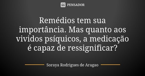 Remédios tem sua importância. Mas quanto aos vividos psíquicos, a medicação é capaz de ressignificar?... Frase de Soraya Rodrigues de Aragao.
