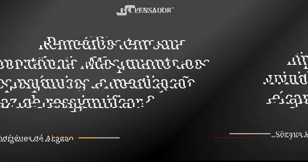 Remédios tem sua importância. Mas quanto aos vividos psíquicos, a medicação é capaz de ressignificar?... Frase de Soraya Rodrigues de Aragao.