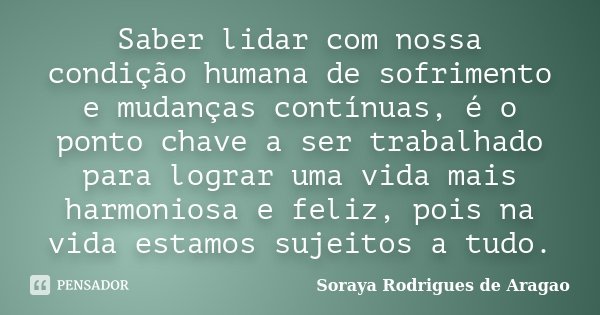 Saber lidar com nossa condição humana de sofrimento e mudanças contínuas, é o ponto chave a ser trabalhado para lograr uma vida mais harmoniosa e feliz, pois na... Frase de Soraya Rodrigues de Aragao.