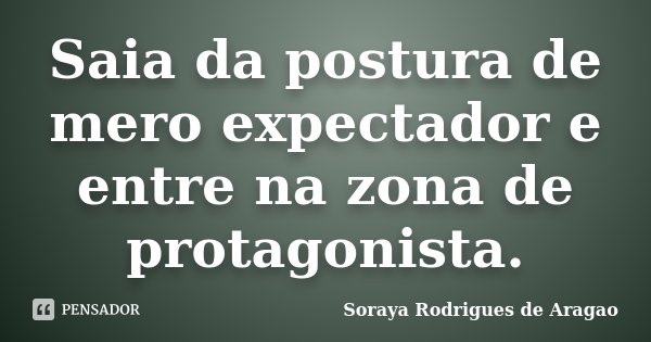Saia da postura de mero expectador e entre na zona de protagonista.... Frase de Soraya Rodrigues de Aragao.