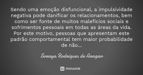 Sendo uma emoção disfuncional, a impulsividade negativa pode danificar os relacionamentos, bem como ser fonte de muitos malefícios sociais e sofrimentos pessoai... Frase de Soraya Rodrigues de Aragao.