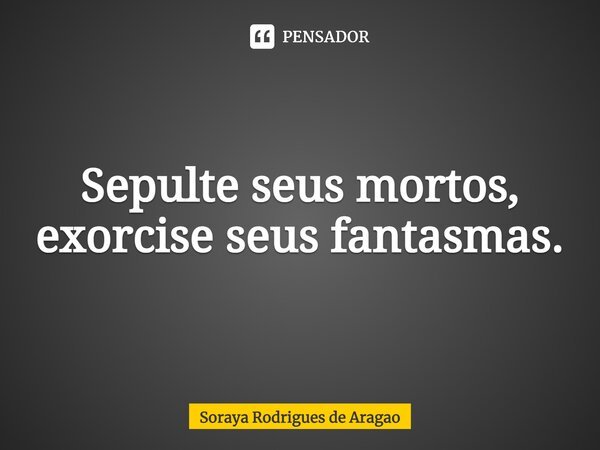 ⁠Sepulte seus mortos, exorcise seus fantasmas.... Frase de Soraya Rodrigues de Aragao.