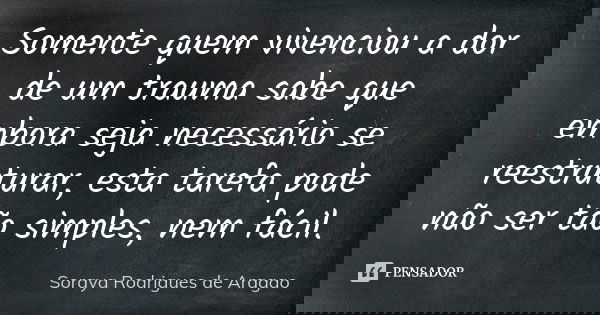 Somente quem vivenciou a dor de um trauma sabe que embora seja necessário se reestruturar, esta tarefa pode não ser tão simples, nem fácil.... Frase de Soraya Rodrigues de Aragao.