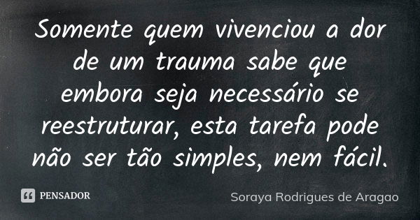 Somente quem vivenciou a dor de um trauma sabe que embora seja necessário se reestruturar, esta tarefa pode não ser tão simples, nem fácil.... Frase de Soraya Rodrigues de Aragao.