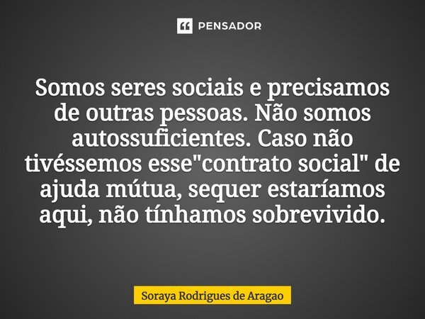 ⁠Somos seres sociais e precisamos de outras pessoas. Não somos autossuficientes. Caso não tivéssemos esse "contrato social" de ajuda mútua, sequer est... Frase de Soraya Rodrigues de Aragao.