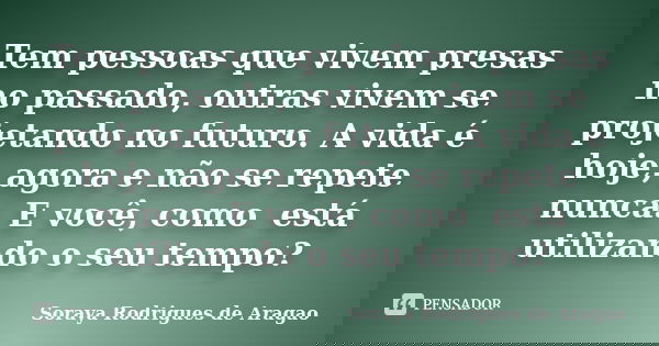Tem pessoas que vivem presas no passado,outras vivem se projetando no futuro.A vida é hoje, agora e nãose repete nunca.E você, como está utilizando o seu tempo?... Frase de Soraya Rodrigues de Aragao.