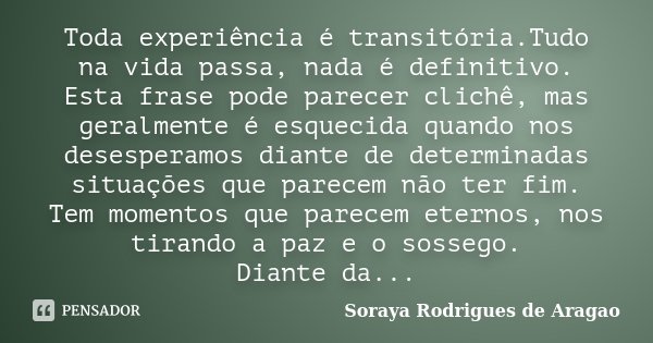 Toda experiência é transitória.Tudo na vida passa, nada é definitivo. Esta frase pode parecer clichê, mas geralmente é esquecida quando nos desesperamos diante ... Frase de Soraya Rodrigues de Aragao.
