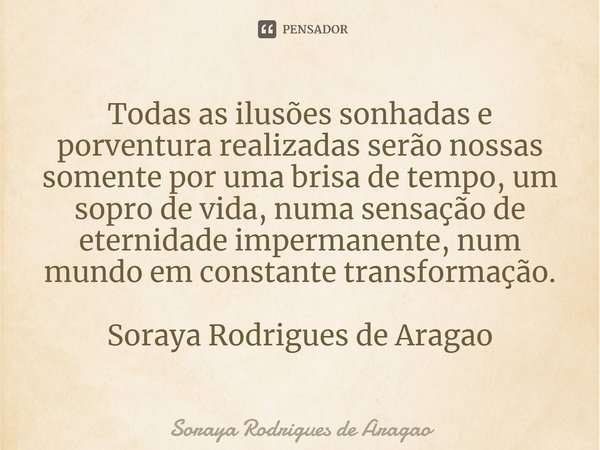 ⁠Todas as ilusões sonhadas e porventura realizadas serão nossas somente por uma brisa de tempo, um sopro de vida, numa sensação de eternidade impermanente, num ... Frase de Soraya Rodrigues de Aragao.