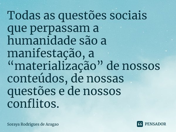 Todas as questões sociais que perpassam a humanidade são a manifestação, a “materialização” de nossos conteúdos, de nossas questões e de nossos conflitos.... Frase de Soraya Rodrigues de Aragao.