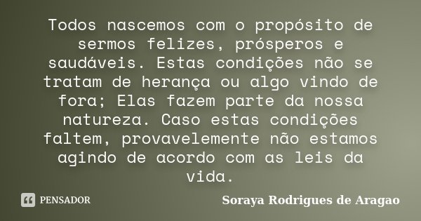Todos nascemos com o propósito de sermos felizes, prósperos e saudáveis. Estas condições não se tratam de herança ou algo vindo de fora; Elas fazem parte da nos... Frase de Soraya Rodrigues de Aragao.