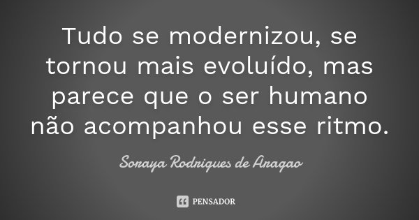 Tudo se modernizou, se tornou mais evoluído, mas parece que o ser humano não acompanhou esse ritmo.... Frase de Soraya Rodrigues de Aragao.