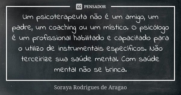 Um psicoterapeuta não é um amigo, um padre, um coaching ou um místico. O psicólogo é um profissional habilitado e capacitado para o utilizo de instrumentais esp... Frase de Soraya Rodrigues de Aragao.