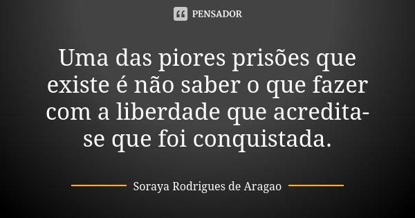 Uma das piores prisões que existe é não saber o que fazer com a liberdade que acredita-se que foi conquistada.... Frase de Soraya Rodrigues de Aragao.