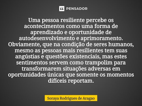 ⁠Uma pessoa resiliente percebe os acontecimentos como uma forma de aprendizado e oportunidade de autodesenvolvimento e aprimoramento. Obviamente, que na condiçã... Frase de Soraya Rodrigues de Aragao.