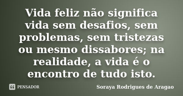 Vida feliz não significa vida sem desafios, sem problemas, sem tristezas ou mesmo dissabores; na realidade, a vida é o encontro de tudo isto.... Frase de Soraya Rodrigues de Aragao.