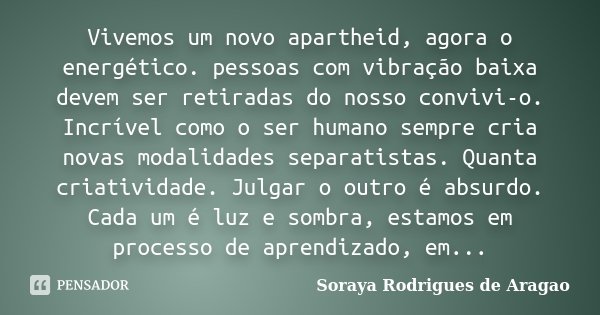 Vivemos um novo apartheid, agora o energético. pessoas com vibração baixa devem ser retiradas do nosso convivi-o. Incrível como o ser humano sempre cria novas m... Frase de Soraya Rodrigues de Aragao.