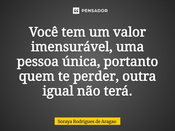 ⁠Você tem um valor imensurável, uma pessoa única, portanto quem te perder, outra igual não terá.... Frase de Soraya Rodrigues de Aragao.