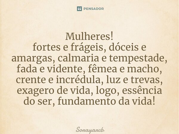 ⁠Mulheres! fortes e frágeis, dóceis e amargas, calmaria e tempestade, fada e vidente, fêmea e macho, crente e incrédula, luz e trevas, exagero de vida, logo, es... Frase de Sorayarcb.