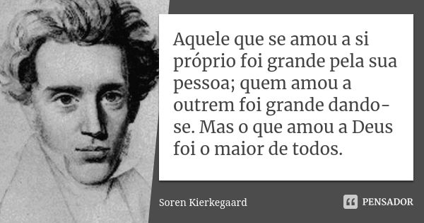 Aquele que se amou a si próprio foi grande pela sua pessoa; quem amou a outrem foi grande dando-se. Mas o que amou a Deus foi o maior de todos.... Frase de Soren Kierkegaard.