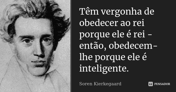 Têm vergonha de obedecer ao rei porque ele é rei - então, obedecem-lhe porque ele é inteligente.... Frase de Soren Kierkegaard.