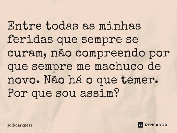 Entre todas as minhas feridas que sempre se curam, não compreendo por que sempre me machuco de novo. Não há o que temer. Por que sou assim?... Frase de sorkdarkness.