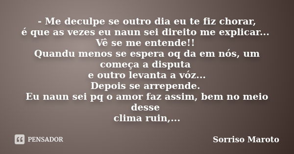 - Me deculpe se outro dia eu te fiz chorar, é que as vezes eu naun sei direito me explicar... Vê se me entende!! Quandu menos se espera oq da em nós, um começa ... Frase de Sorriso Maroto.