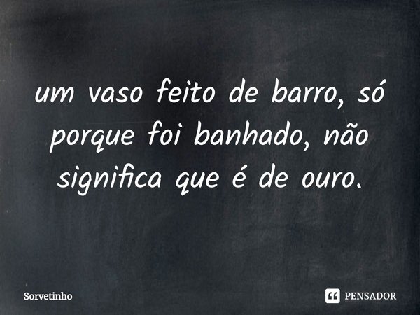 ⁠um vaso feito de barro, só porque foi banhado, não significa que é de ouro.... Frase de Sorvetinho.