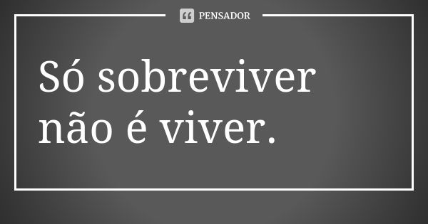 Só sobreviver não é viver.