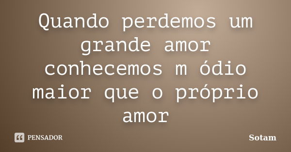 Quando perdemos um grande amor conhecemos m ódio maior que o próprio amor... Frase de Sotam.