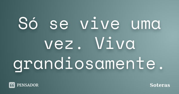 Só se vive uma vez. Viva grandiosamente.... Frase de Soteras.